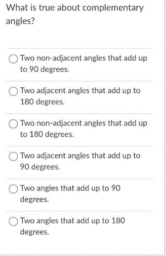 What is true about complementary
angles?
Two non-adjacent angles that add up
to 90 degrees.
Two adjacent angles that add up to
180 degrees.
Two non-adjacent angles that add up
to 180 degrees.
Two adjacent angles that add up to
90 degrees.
Two angles that add up to 90
degrees.
O Two angles that add up to 180
degrees.
