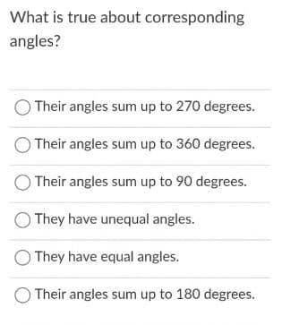 What is true about corresponding
angles?
Their angles sum up to 270 degrees.
Their angles sum up to 360 degrees.
Their angles sum up to 90 degrees.
They have unequal angles.
They have equal angles.
O Their angles sum up to 180 degrees.
