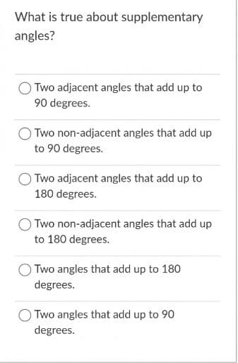 What is true about supplementary
angles?
Two adjacent angles that add up to
90 degrees.
Two non-adjacent angles that add up
to 90 degrees.
Two adjacent angles that add up to
180 degrees.
Two non-adjacent angles that add up
to 180 degrees.
Two angles that add up to 180
degrees.
Two angles that add up to 90
degrees.

