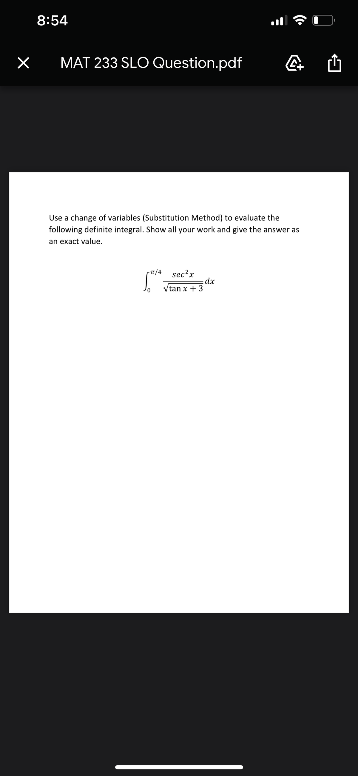 8:54
MAT 233 SLO Question.pdf
Use a change of variables (Substitution Method) to evaluate the
following definite integral. Show all your work and give the answer as
an exact value.
• Tt /4
sec?x
dx
Vtan x + 3
