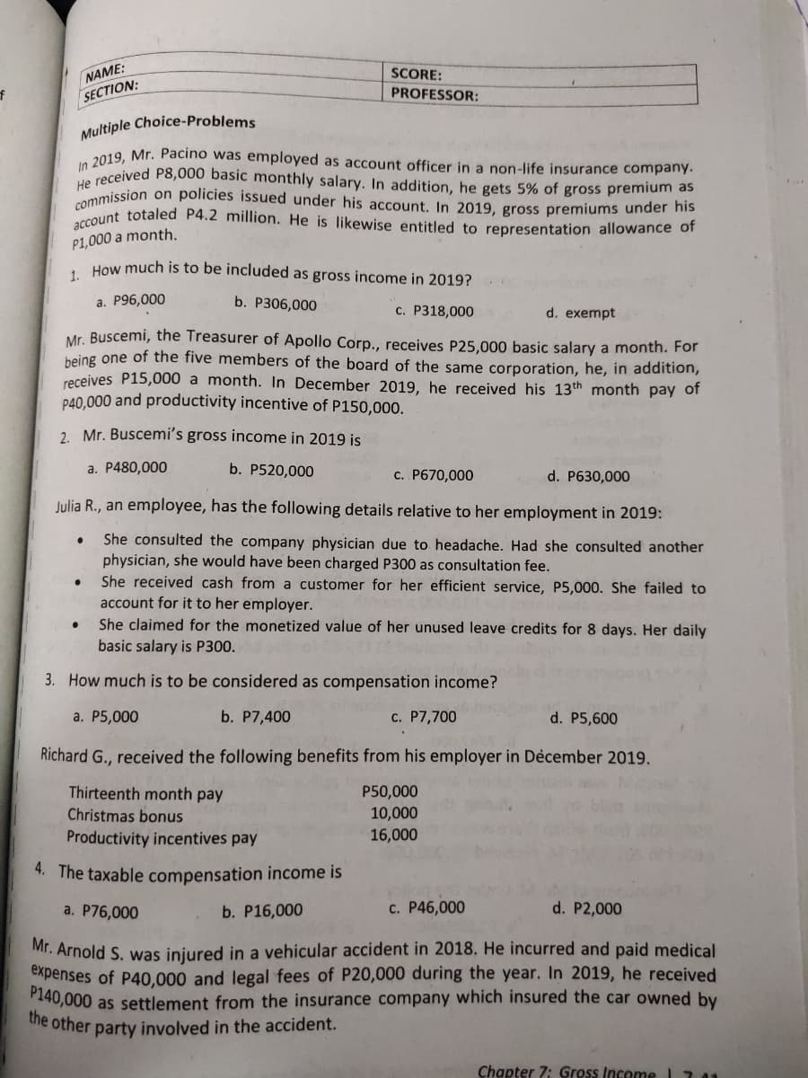 commission on policies issued under his account. In 2019, gross premiums under his
account totaled P4.2 million. He is likewise entitled to representation allowance of
NAME:
SCORE:
SECTION:
PROFESSOR:
Multiple Choice-Problems
2019, Mr. Pacino was employed as account officer in a non-life insurance company.
a received P8,000 basic monthly salary. In addition, he gets 5% of gross premium as
P1,000 a month.
How much is to be included as gross income in 2019?
a. P96,000
b. P306,000
c. P318,000
d. exempt
Mr. Buscemi, the Treasurer of Apollo Corp., receives P25,000 basic salary a month. For
being one of the five members of the board of the same corporation, he, in addition,
receives P15,000 a month. In December 2019, he received his 13th month pay of
P40,000 and productivity incentive of P150,000.
2. Mr. Buscemi's gross income in 2019 is
a. P480,000
b. P520,000
c. P670,000
d. P630,000
Julia R., an employee, has the following details relative to her employment in 2019:
She consulted the company physician due to headache. Had she consulted another
physician, she would have been charged P300 as consultation fee.
She received cash from a customer for her efficient service, P5,000. She failed to
account for it to her employer.
She claimed for the monetized value of her unused leave credits for 8 days. Her daily
basic salary is P300.
3. How much is to be considered as compensation income?
а. P5,000
b. P7,400
c. P7,700
d. P5,600
Richard G., received the following benefits from his employer in Dècember 2019.
Thirteenth month pay
P50,000
Christmas bonus
10,000
Productivity incentives pay
16,000
4. The taxable compensation income is
a. P76,000
b. P16,000
c. P46,000
d. P2,000
Mr. Arnold S. was iniured in a vehicular accident in 2018. He incurred and paid medical
expenses of P40,000 and legal fees of P20,000 during the year. In 2019, he received
140,000 as settlement from the insurance company which insured the car owned by
ie other party involved in the accident.
Chapter 7: Gross Income l711
