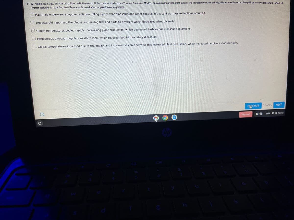11.65 mllion years ago, an asterold collided with the earth off the coast of modem day Yucatan Peninsula, Mexico. In combination with other factors, like increased volcanic activity, this asterold Impacted llving things in Irreverslble ways. Select all
correct statements regarding how these events could affect populations of organisms.
Mammals underwent adaptive radiation, filling niches that dinosaurs and other species left vacant as mass extinctions occurred.
The asteroid vaporized the dinosaurs, leaving fish and birds to diversify which decreased plant diversity.
Global temperatures cooled rapidly, decreasing plant production, which decreased herbivorous dinosaur populations.
Herbivorous dinosaur populations decreased, which reduced food for predatory dinosaurs.
Global temperatures increased due to the impact and increased volcanic activity; this increased plant production, which increased herbivore dinosaur size.
NEXT
PREVIOUS 11 of 25
Sign out
INTL O 10:18
24

