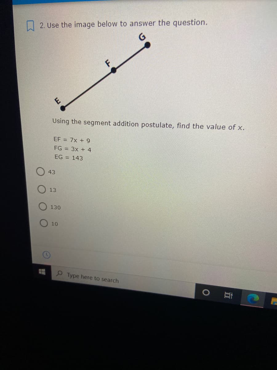 L 2. Use the image below to answer the question.
Using the segment addition postulate, find the value of x.
EF = 7x + 9
FG = 3x + 4
EG = 143
43
13
130
10
P Type here to search
立
