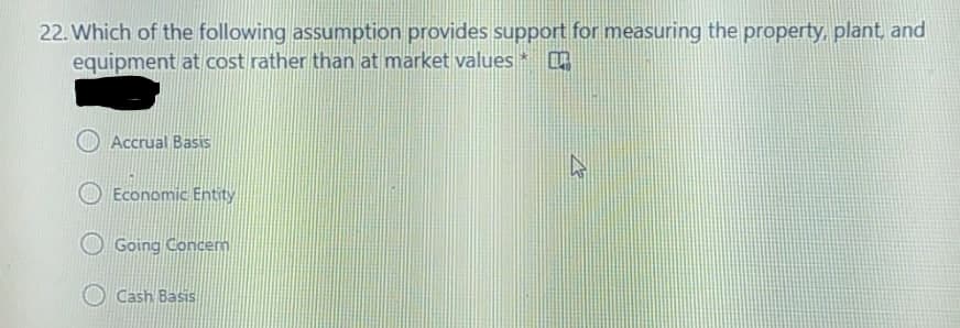 22. Which of the following assumption provides support for measuring the property, plant, and
equipment at cost rather than at market values
Accrual Basis
Economic Entity
Going Concem
O Cash Basis
