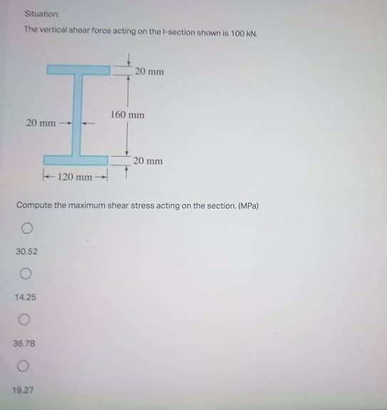 Situation
The vertical shear force acting on the l-section shown is 100 kN.
20 mm
160 mm
20 mm
20 mm
120 mm -
Compute the maximum shear stress acting on the section. (MPa)
30.52
14.25
36.78
19.27
