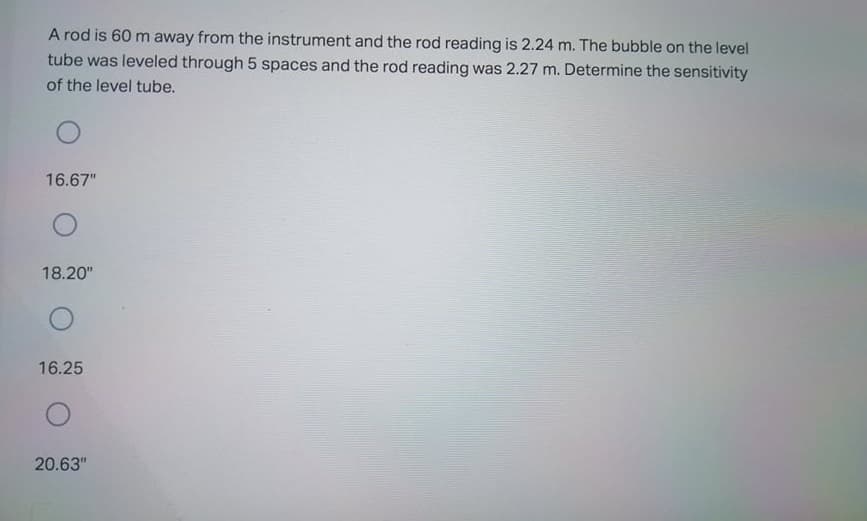 A rod is 60 m away from the instrument and the rod reading is 2.24 m. The bubble on the level
tube was leveled through 5 spaces and the rod reading was 2.27 m. Determine the sensitivity
of the level tube.
16.67"
18.20"
16.25
20.63"
