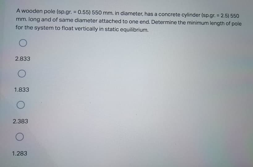 A wooden pole (sp.gr. = 0.55)550 mm. in diameter, has a concrete cylinder (sp.gr. = 2.5) 550
mm. long and of same diameter attached to one end. Determine the minimum length of pole
for the system to float vertically in static equilibrium.
%3D
2.833
1.833
2.383
1.283
