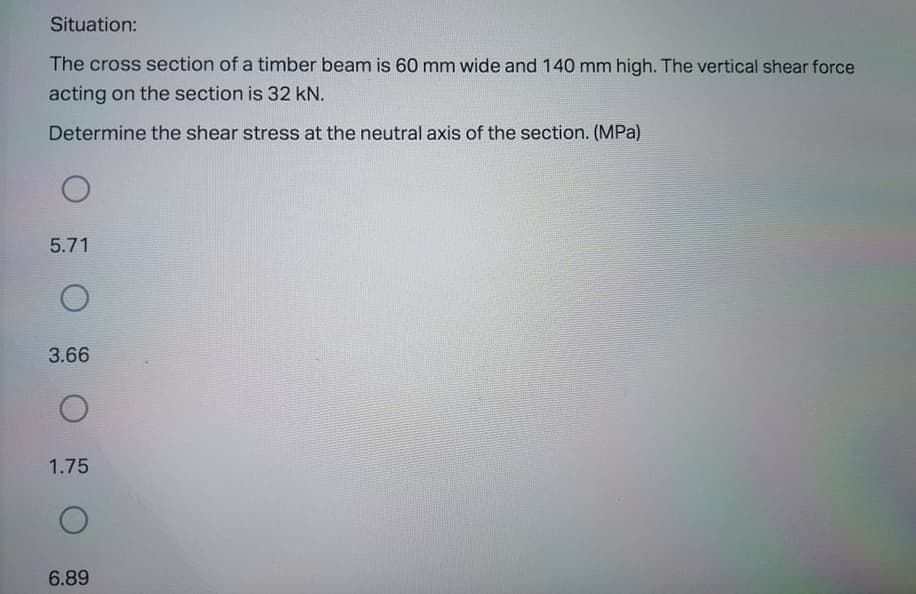 Situation:
The cross section of a timber beam is 60 mm wide and 140 mm high. The vertical shear force
acting on the section is 32 kN.
Determine the shear stress at the neutral axis of the section. (MPa)
5.71
3.66
1.75
6.89
