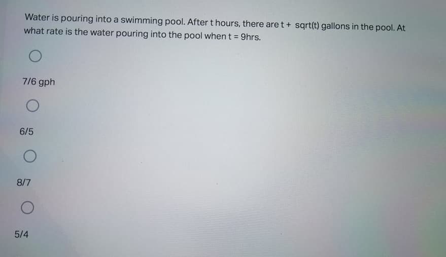 Water is pouring into a swimming pool. Aftert hours, there are t+ sqrt(t) gallons in the pool. At
what rate is the water pouring into the pool when t = 9hrs.
%3D
7/6 gph
6/5
8/7
5/4
