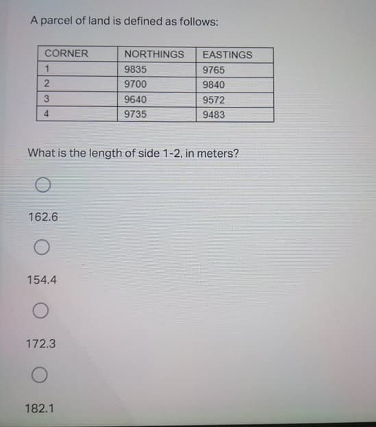 A parcel of land is defined as follows:
CORNER
NORTHINGS
EASTINGS
9835
9765
9700
9840
3
9640
9572
9735
9483
What is the length of side 1-2, in meters?
162.6
154.4
172.3
182.1
