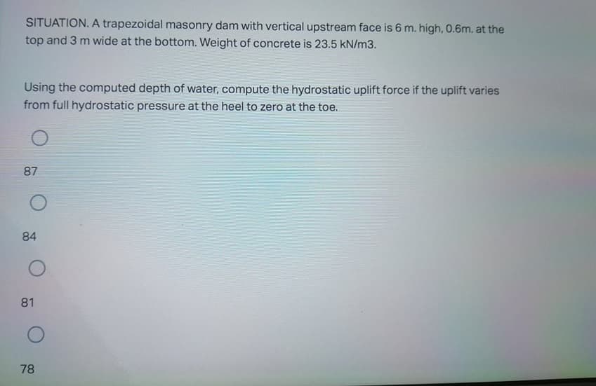 SITUATION. A trapezoidal masonry dam with vertical upstream face is 6 m. high, 0.6m. at the
top and 3 m wide at the bottom. Weight of concrete is 23.5 kN/m3.
Using the computed depth of water, compute the hydrostatic uplift force if the uplift varies
from full hydrostatic pressure at the heel to zero at the toe.
87
84
81
78
