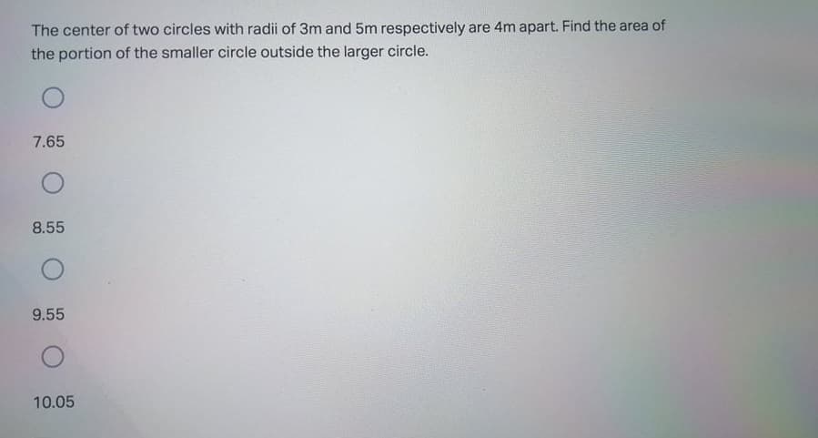 The center of two circles with radii of 3m and 5m respectively are 4m apart. Find the area of
the portion of the smaller circle outside the larger circle.
7.65
8.55
9.55
10.05
