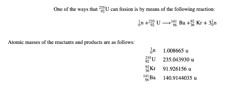 One of the ways that 235U can fission is by means of the following reaction:
In +235 U
141 Ba + Kr + 3 n
56
Atomic masses of the reactants and products are as follows:
n
235 U
92
92 Kr
36
141 Ba
56
1.008665 u
235.043930 u
91.926156 u
140.9144035 u