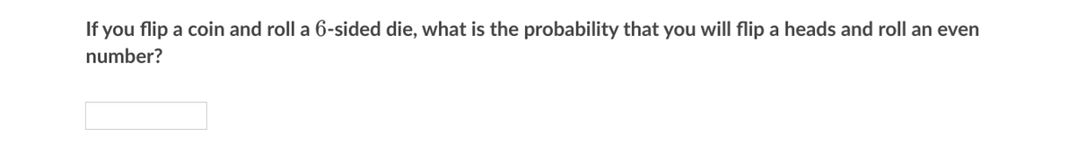 If you flip a coin and roll a 6-sided die, what is the probability that you will flip a heads and roll an even
number?
