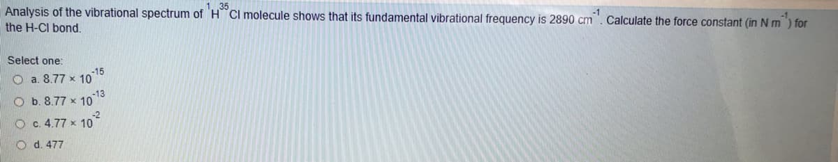 Analysis of the vibrational spectrum of HCl molecule shows that its fundamental vibrational frequency is 2890 cm
Calculate the force constant (in N m ) for
the H-CI bond.
Select one:
-15
O a. 8.77 x 10
-13
O b. 8.77 x 10
-2
O c. 4.77 x 10
O d. 477
