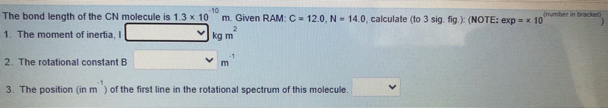 10
The bond length of the CN molecule is 1.3 x 10
m. Given RAM: C = 12.0, N = 14.0, calculate (to 3 sig. fig.): (NOTE: exp = x 10
(number in bracket)
2
1. The moment of inertia, I
kg m
2. The rotational constant B
-1
m
3. The position (in m) of the first line in the rotational spectrum of this molecule.
