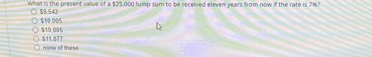 What is the present value of a $25,000 lump sum to be received eleven years from now if the rate is 7%?
$9,542
$10,005
$10,805
$11,877
none of these