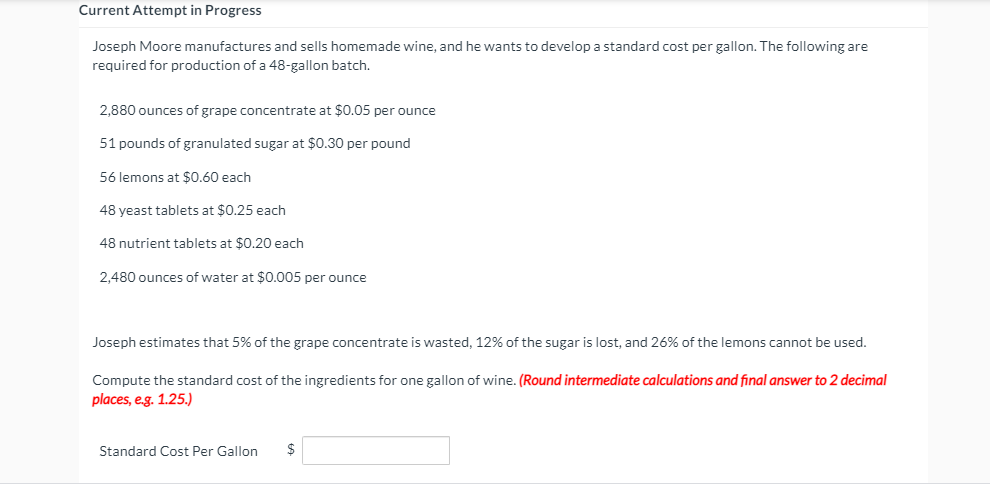 Current Attempt in Progress
Joseph Moore manufactures and sells homemade wine, and he wants to develop a standard cost per gallon. The following are
required for production of a 48-gallon batch.
2,880 ounces of grape concentrate at $0.05 per ounce
51 pounds of granulated sugar at $0.30 per pound
56 lemons at $0.60 each
48 yeast tablets at $0.25 each
48 nutrient tablets at $0.20 each
2.480 ounces of water at $0.005 per ounce
Joseph estimates that 5% of the grape concentrate is wasted, 12% of the sugar is lost, and 26% of the lemons cannot be used.
Compute the standard cost of the ingredients for one gallon of wine. (Round intermediate calculations and final answer to 2 decimal
places, e.g. 1.25.)
Standard Cost Per Gallon
$
