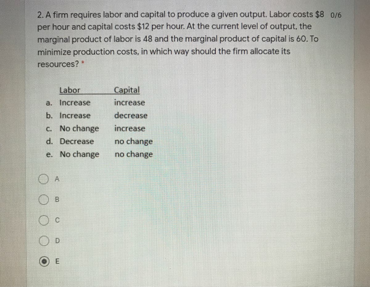 2. A firm requires labor and capital to produce a given output. Labor costs $8 0/6
per hour and capital costs $12 per hour. At the current level of output, the
marginal product of labor is 48 and the marginal product of capital is 60. To
minimize production costs, in which way should the firm allocate its
resources? "
Labor
Capital
a. Increase
increase
b. Increase
decrease
c. No change
increase
d. Decrease
no change
e. No change
no change
A
B.
