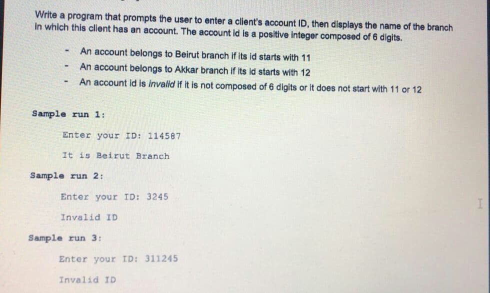 Write a program that prompts the user to enter a client's account ID, then displays the name of the branch
in which this client has an account. The account id is a positive integer composed of 6 digits.
An account belongs to Beirut branch if its id starts with 11
An account belongs to Akkar branch if its ld starts with 12
An account id is invalid if it is not composed of 6 digits or it does not start with 11 or 12
Sample run 1:
Enter your ID: 114587
It is Beirut Branch
Sample run 2:
Enter your ID: 3245
Invalid ID
Sample run 3:
Enter your ID: 311245
Invalid ID
