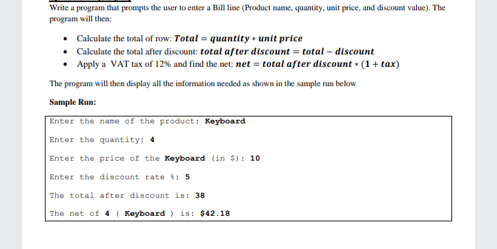 Write a program that prompts the user to enter a Bill line (Product name, quantity, unit price, and discount value). The
program will then:
Calculate the total of row: Total = quantity + unit price
• Calculate the total after discount: total after discount = total – discount
Apply a VAT tax of 12% and find the net: net = total after discount * (1 + tax)
The program will then display all the information needed as shown in the sample run below
Sample Run:
Enter the name of the product: Keyboard
Enter the quantity: 4
Enter the price of the Keyboard (in $): 10
Enter the discount rate %: 5
The total after discount is: 38
The net of 4 ( Keyboard ) is: $42.18
