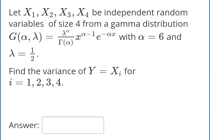 Let X1, X2, X3, X4 be independent random
variables of size 4 from a gamma distribution
G(a, X) =
Xe pa-1e-ax with a =
I(@)
6 and
Find the variance of Y = X; for
i = 1, 2, 3, 4.
%3D
Answer:
