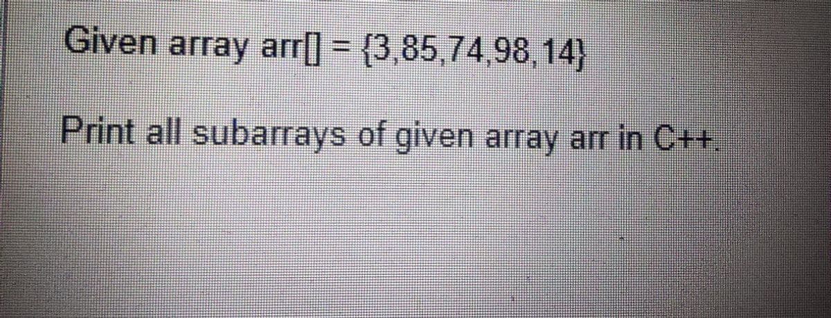 Given array arr] = {3,85,74,98,14}
Print all subarrays of given array arr in C++.
