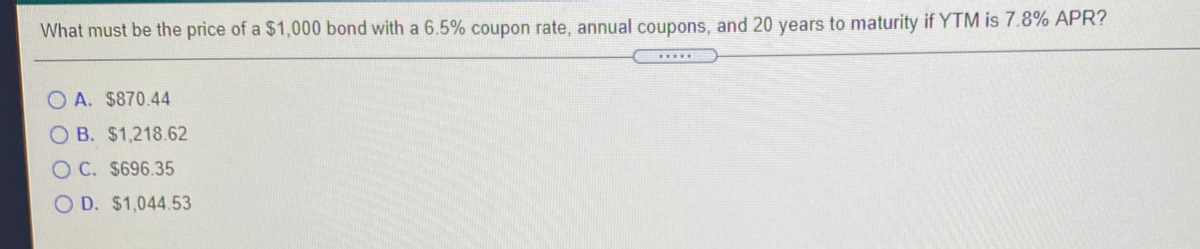 What must be the price of a $1,000 bond with a 6.5% coupon rate, annual coupons, and 20 years to maturity if YTM is 7.8% APR?
O A. $870.44
O B. $1,218.62
O C. $696.35
O D. $1,044.53
