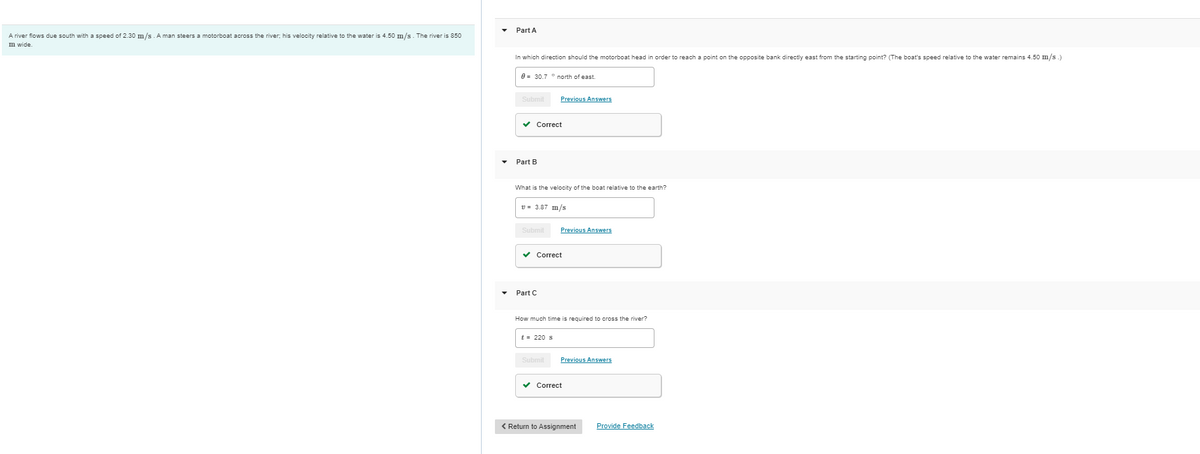 A river flows due south with a speed of 2.30 m/s. A man steers a motorboat across the river; his velocity relative to the water is 4.50 m/s. The river is 850
mn wide.
Part A
In which direction should the motorboat head in order to reach point on the opposite bank directly east from the starting point? (The boat's speed relative to the water remains 4.50 m/s.)
0 30.7 north of east.
Submit
✓ Correct
Part B
What is the velocity of the boat relative to the earth?
Previous Answers
v= 3.87 m/s
Submit Previous Answers
✓ Correct
Part C
How much time is required
t = 220 s
Submit
Previous Answers
✓ Correct
cross the river?
< Return to Assignment
Provide Feedback
