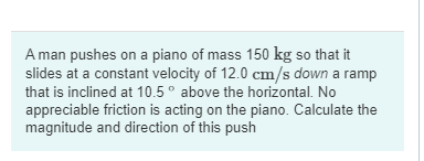 A man pushes on a piano of mass 150 kg so that it
slides at a constant velocity of 12.0 cm/s down a ramp
that is inclined at 10.5° above the horizontal. No
appreciable friction is acting on the piano. Calculate the
magnitude and direction of this push