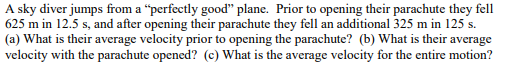 A sky diver jumps from a "perfectly good" plane. Prior to opening their parachute they fell
625 m in 12.5 s, and after opening their parachute they fell an additional 325 m in 125 s.
(a) What is their average velocity prior to opening the parachute? (b) What is their average
velocity with the parachute opened? (c) What is the average velocity for the entire motion?