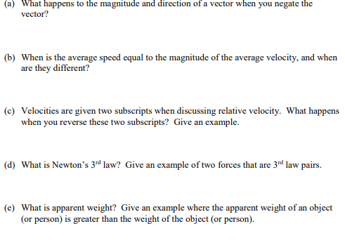 (a) What happens to the magnitude and direction of a vector when you negate the
vector?
(b) When is the average speed equal to the magnitude of the average velocity, and when
are they different?
(c) Velocities are given two subscripts when discussing relative velocity. What happens
when you reverse these two subscripts? Give an example.
(d) What is Newton's 3rd law? Give an example of two forces that are 3rd law pairs.
(e) What is apparent weight? Give an example where the apparent weight of an object
(or person) is greater than the weight of the object (or person).