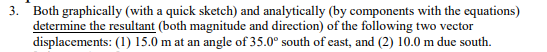 3.
Both graphically (with a quick sketch) and analytically (by components with the equations)
determine the resultant (both magnitude and direction) of the following two vector
displacements: (1) 15.0 m at an angle of 35.0° south of east, and (2) 10.0 m due south.
