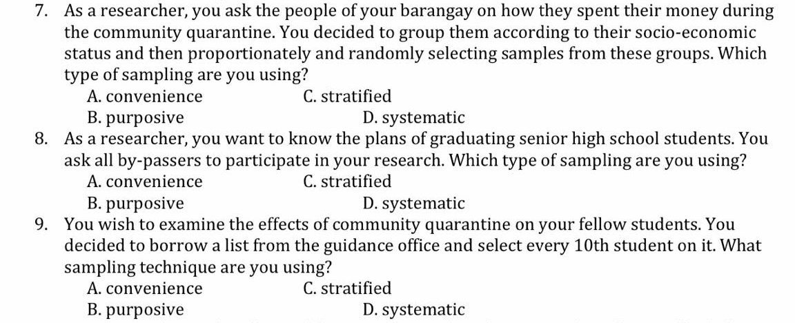 7. As a researcher, you ask the people of your barangay on how they spent their money during
the community quarantine. You decided to group them according to their socio-economic
status and then proportionately and randomly selecting samples from these:
type of sampling are you using?
A. convenience
B. purposive
groups.
Which
C. stratified
D. systematic
8. As a researcher, you want to know the plans of graduating senior high school students. You
ask all by-passers to participate in your research. Which type of sampling are you using?
A. convenience
B. purposive
C. stratified
D. systematic
9. You wish to examine the effects of community quarantine on your fellow students. You
decided to borrow a list from the guidance office and select every 10th student on it. What
sampling technique are you using?
A. convenience
B. purposive
C. stratified
D. systematic
