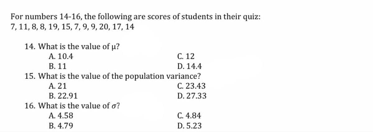 For numbers 14-16, the following are scores of students in their quiz:
7,11, 8, 8, 19, 15, 7, 9, 9, 20, 17, 14
14. What is the value of u?
A. 10.4
С. 12
В. 11
D. 14.4
15. What is the value of the population variance?
С. 23.43
А. 21
В. 22.91
D. 27.33
16. What is the value of o?
A. 4.58
C. 4.84
В. 4.79
D. 5.23
