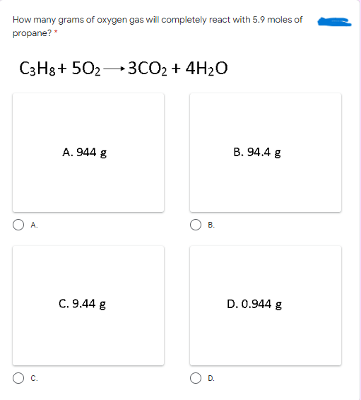 How many grams of oxygen gas will completely react with 5.9 moles of
propane? *
C3H8+ 502
3CO2 + 4H2O
A. 944 g
B. 94.4 g
В.
C. 9.44 g
D. 0.944 g
C.
O D.
