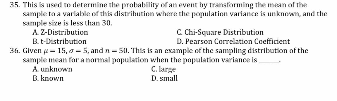 35. This is used to determine the probability of an event by transforming the mean of the
sample to a variable of this distribution where the population variance is unknown, and the
sample size is less than 30.
A. Z-Distribution
C. Chi-Square Distribution
D. Pearson Correlation Coefficient
B. t-Distribution
36. Given u = 15, o = 5, and n = 50. This is an example of the sampling distribution of the
sample mean for a normal population when the population variance is
C. large
%3|
A. unknown
B. known
D. small
