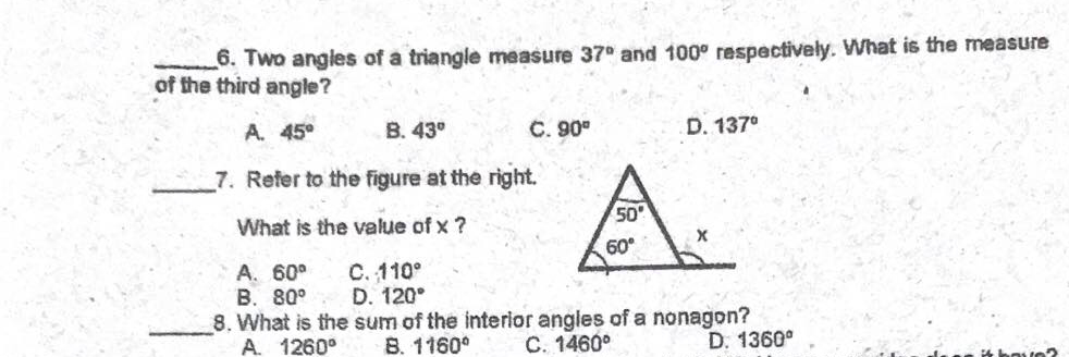 6. Two angles of a triangle measure 37° and 100° respectively. What is the measure
of the third angle?
A. 45°
B. 43°
C. 90°
D. 137°
7. Refer to the figure at the right.
A.
What is the value of x ?
50
60°
C. 110°
D. 120°
A. 60°
В. 80°
8. What is the sum of the interior angles of a nonagon?
A. 1260°
B. 1160°
C. 1460°
D. 1360°
