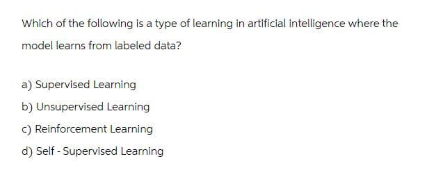 Which of the following is a type of learning in artificial intelligence where the
model learns from labeled data?
a) Supervised Learning
b) Unsupervised Learning
c) Reinforcement Learning
d) Self-Supervised Learning