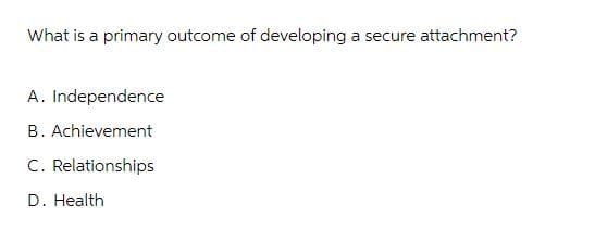 What is a primary outcome of developing a secure attachment?
A. Independence
B. Achievement
C. Relationships
D. Health