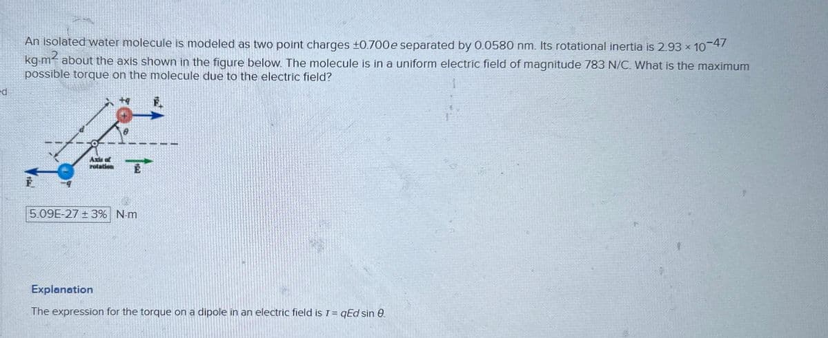 ed
An isolated water molecule is modeled as two point charges ±0.700e separated by 0.0580 nm. Its rotational inertia is 2.93 × 10-47
kg-m² about the axis shown in the figure below. The molecule is in a uniform electric field of magnitude 783 N/C. What is the maximum
possible torque on the molecule due to the electric field?
Axis of
rolation
F
5.09E-27 ± 3% N-m
Explanation
The expression for the torque on a dipole in an electric field is 7 = qEd sin e.