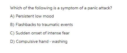 Which of the following is a symptom of a panic attack?
A) Persistent low mood
B) Flashbacks to traumatic events
C) Sudden onset of intense fear
D) Compulsive hand-washing