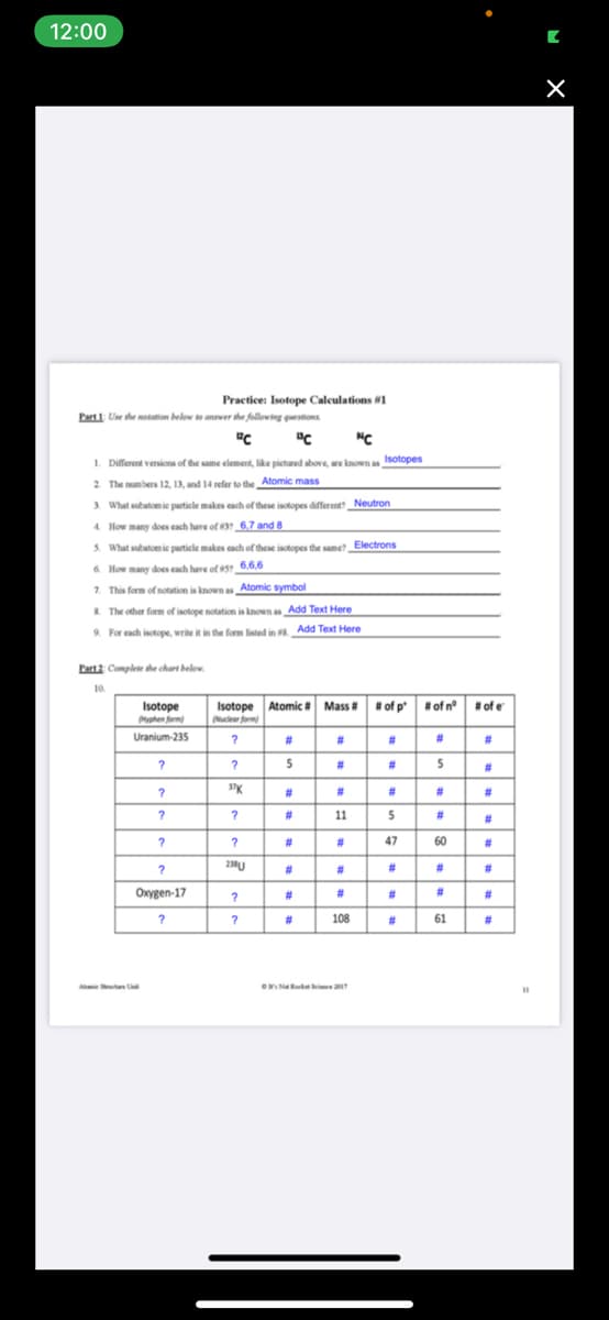 12:00
Practice: Isotope Calculations #1
Part 1: Use the motation below o anwer the following questions
1. Different vernions of the same element, like pictured above, are known as Isotopes
2 The mumbers 12, 13, and 14 refer to the Atomic mass
3. What subatomie particle makes each of these isotopes different Neutron
4. How many does cach have of 3 6,7 and 8
5. What subatomie particle makes cach of these isotopes the samet Electrons
6. How many does each have of s 6,6,6
7. This form of notation is known as Atomic symbol
& The other form of isotope notation is known as Add Text Here
Add Text Here
9. For each isotope, write it in the form listed in #
Part2 Complete the chart below.
Isotope
Isotope Atomic #
Mass
#of p of n°
of e
Myphen form
uclear form
Uranium-235
23
#3
#3
#3
?
?
5
#3
5
#3
23
#3
#3
23
?
#3
11
5
23
47
60
#3
Onygen-17
#3
#
#3
?
#3
108
61
#3
eNR e
