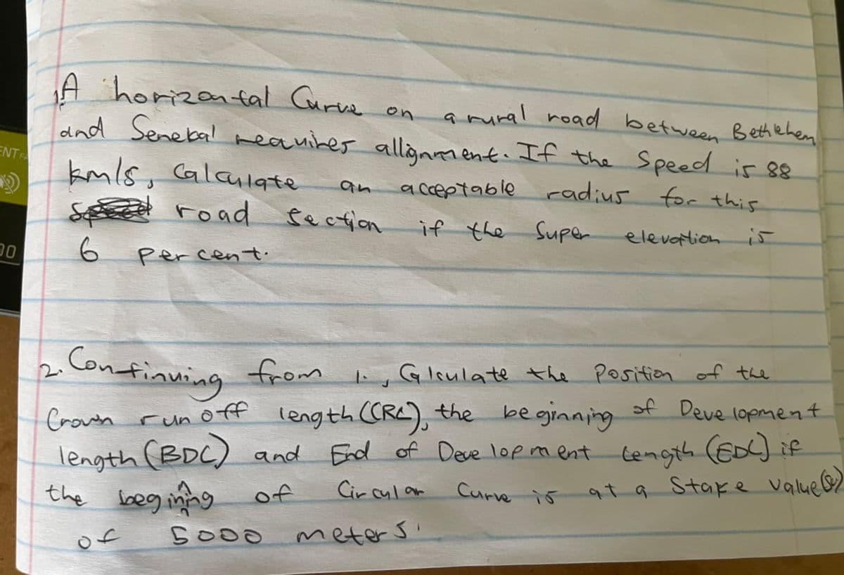 A horizental Curve on
dnd Senebal reauiker allionment. If the Speed is 88
kmls, Calaulqte
amural road between Bethehen
ENTR
a cceptable radius for this
road fecfon
if the Super
elevotion i5
Percent.
Confinuing from
2.
Glsulate the Position of the
of Deve lopment
length CRC), the be gjinning
End of Deve lop ment Cength (ED)if
Crown run off
length (BDC) and
the beg inng of
Cir cul am
Curvre is at a Stake value 2
of
5000
meter s
