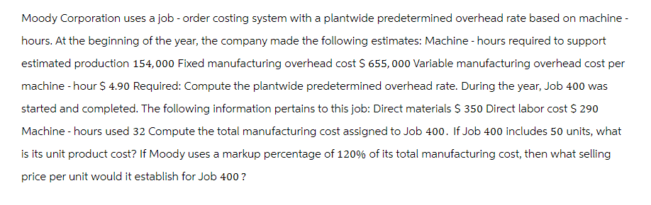 Moody Corporation uses a job - order costing system with a plantwide predetermined overhead rate based on machine -
hours. At the beginning of the year, the company made the following estimates: Machine - hours required to support
estimated production 154,000 Fixed manufacturing overhead cost $ 655,000 Variable manufacturing overhead cost per
machine -hour $ 4.90 Required: Compute the plantwide predetermined overhead rate. During the year, Job 400 was
started and completed. The following information pertains to this job: Direct materials $ 350 Direct labor cost $ 290
Machine - hours used 32 Compute the total manufacturing cost assigned to Job 400. If Job 400 includes 50 units, what
is its unit product cost? If Moody uses a markup percentage of 120% of its total manufacturing cost, then what selling
price per unit would it establish for Job 400 ?