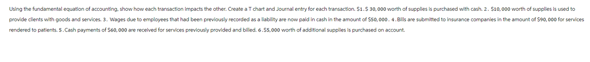 Using the fundamental equation of accounting, show how each transaction impacts the other. Create a T chart and Journal entry for each transaction. $1.$ 30,000 worth of supplies is purchased with cash. 2. $10,000 worth of supplies is used to
provide clients with goods and services. 3. Wages due to employees that had been previously recorded as a liability are now paid in cash in the amount of $50,000. 4. Bills are submitted to insurance companies in the amount of $90,000 for services
rendered to patients. 5. Cash payments of $60,000 are received for services previously provided and billed. 6.$5,000 worth of additional supplies is purchased on account.
