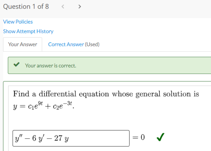 Question 1 of 8
<
View Policies
Show Attempt History
Your Answer Correct Answer (Used)
Your answer is correct.
Find a differential equation whose general solution is
9t
y = c₁e⁹t + c₂e
-3t
y" - 6 y' - 27 y
= 0