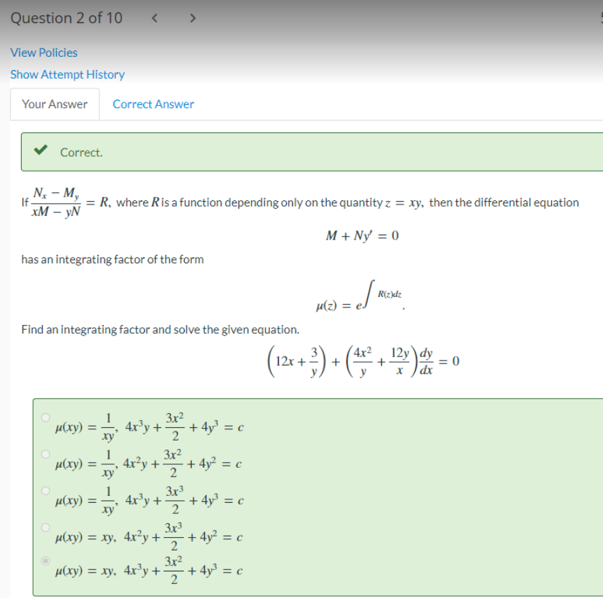 Question 2 of 10
View Policies
Show Attempt History
Your Answer Correct Answer
Correct.
Nx - My
If.
= R, where R is a function depending only on the quantity z = xy, then the differential equation
xM - yN
M + Ny = 0
O
has an integrating factor of the form
<
Find an integrating factor and solve the given equation.
μ(xy)
=
μ(xy) =
xy
1
xy
>
4x³y +
4x²y +
32²2 + 4y²³ =
3x²
4x³y +
2
c
· + 4y² = c
µ(xy) = xy
3x3
2
3x3
µ(xy) = xy, 4x²y + ³2 + 4y² = c
2
+ 4y³ = c
3x2
µ(xy) = xy, 4x³y + ³x² + 4y³ = c
2
M(2) = c/ Mc.
μ(z)
R(z)dz
(12x+²)+(4x²+¹2v) = 0
dx