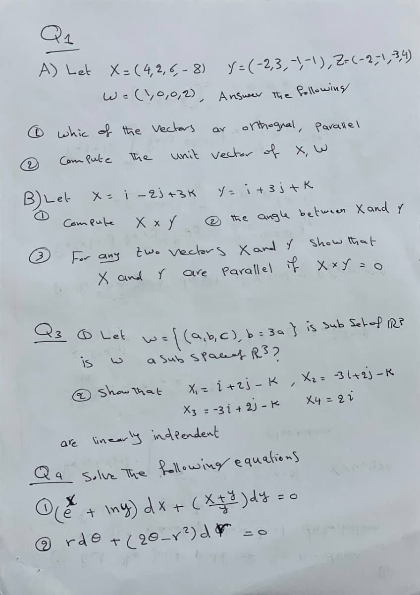 A) Let
X=(4.2,5-8) y=(-2,3,-ソ-)っZ(-2リ3)
W=(,0,0,2), Answeer the followins
O whic of the Vectors
onthognal, Parallel
ar
Com Pute
the
unit vector of X, W
BLet X= i - 2j+3K
X x Y
ゾ-i+3j+K
Com Pule
® the angle between X and y
For any
two vector s Xand Y
show that
X and Y
are Parallel iF X xy =0
wel(a,b,c),b=3a} is Sub Sehoof RP
a Sub Spacef RS2
O Let
%3D
X, - i +2j - K, Xz=-3i+2j-R
X4 = 2i
@ show that
X3 = -3 i + 2J -K
are linearly indeendent
Qq Solvz The Rellowing equetions
+ Iny) dx + (Xq3 )dy =o
のrde t(20_y?)d =0
