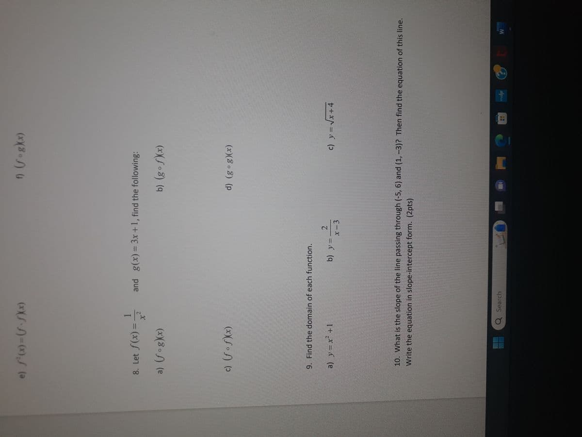 e) f'(x)=(f.fx)
8. Let f(x)=
a) (fog)(x)
c) (fof)(x)
-
a) y = x² +1
9. Find the domain of each function.
and g(x) = 3x+1, find the following:
b) (gof)(x)
b) y
Q Search
2
x-3
f) (fog)(x)
O
d) (gog)(x)
10. What is the slope of the line passing through (-5, 6) and (1, -3)? Then find the equation of this line.
Write the equation in slope-intercept form. (2pts)
c) y = √x +4
me
31 10
MIL UT